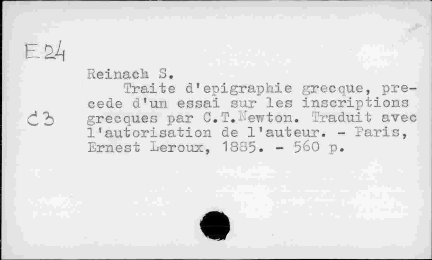 ﻿Čb
Reinach S.
Traite d'epigraphie grecque, precede d’un essai sur les inscriptions grecques par C.T.newton. Traduit avec l’autorisation de l'auteur. - Paris, Ernest Leroux, 1885. - 560 p.